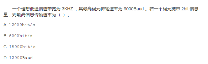 一个理想低通信道带宽为 3KHZ ，其最高码元传输速率为 6000Baud 。若一个码元携带 2bit 信息量，则最高信息传输速率为 （）